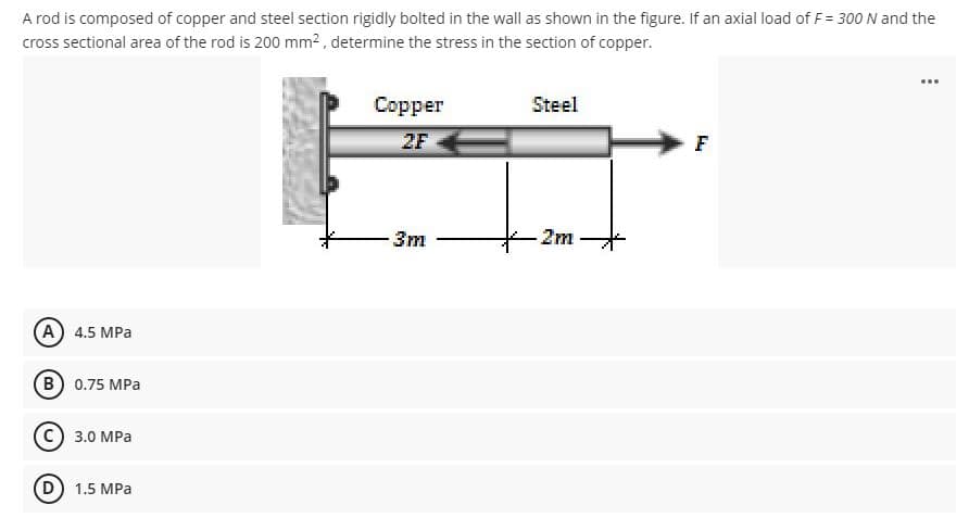 A rod is composed of copper and steel section rigidly bolted in the wall as shown in the figure. If an axial load of F= 300 N and the
cross sectional area of the rod is 200 mm² , determine the stress in the section of copper.
...
Copper
Steel
2F
F
3m
2m
(A) 4.5 MPa
(B 0.75 MPa
C) 3.0 MPa
D) 1.5 MPa
