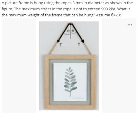 A picture frame is hung using the ropes 3 mm in diameter as shown in the
figure. The maximum stress in the rope is not to exceed 900 kPa. What is
the maximum weight of the frame that can be hung? Assume 0-20°.
