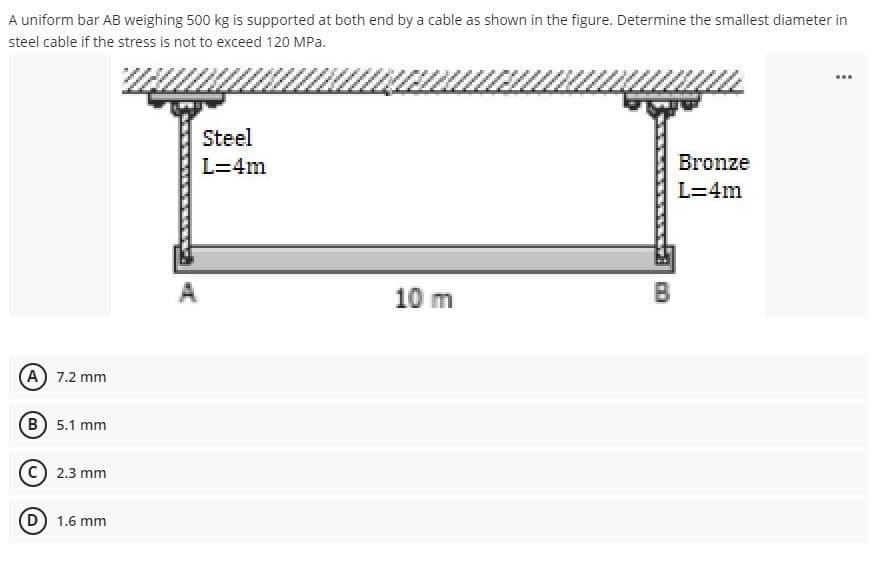 A uniform bar AB weighing 500 kg is supported at both end by a cable as shown in the figure. Determine the smallest diameter in
steel cable if the stress is not to exceed 120 MPa.
Steel
L=4m
Bronze
L=4m
A
10 m
B
A) 7.2 mm
(в) 5.1 mm
2.3 mm
1.6 mm
