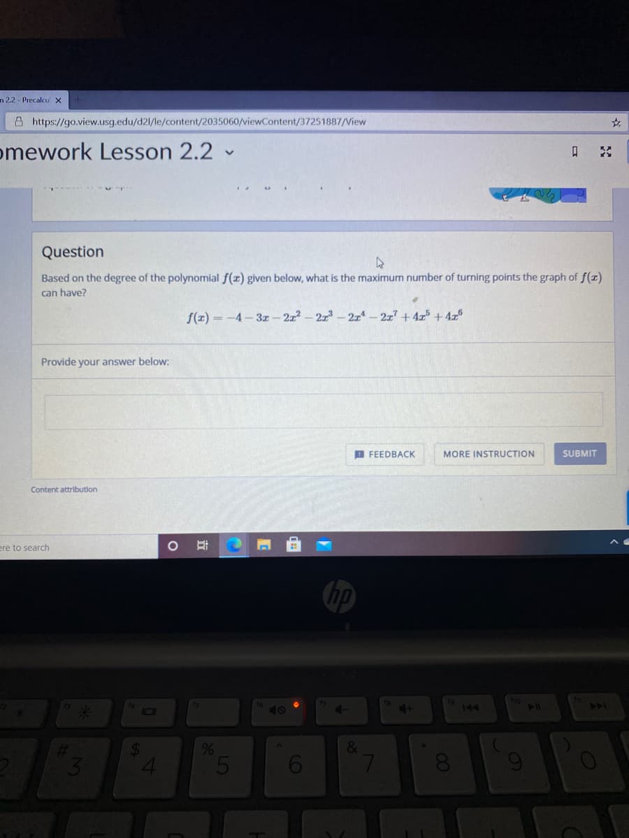n 2.2 - Precalcu x
A https://go.view.usg.edu/d21/le/content/2035060/viewContent/37251887/View
omework Lesson 2.2
口
Question
Based on the degree of the polynomial f(x) given below, what is the maximum number of turning points the graph of f(x)
can have?
f(x) = -4-3x - 222-2z- 2z-2z7 +4r + 4x°
Provide your answer below:
B FEEDBACK
MORE INSTRUCTION
SUBMIT
Content attribution
ere to search
hp
101
40
144
144
6.
8.
00
