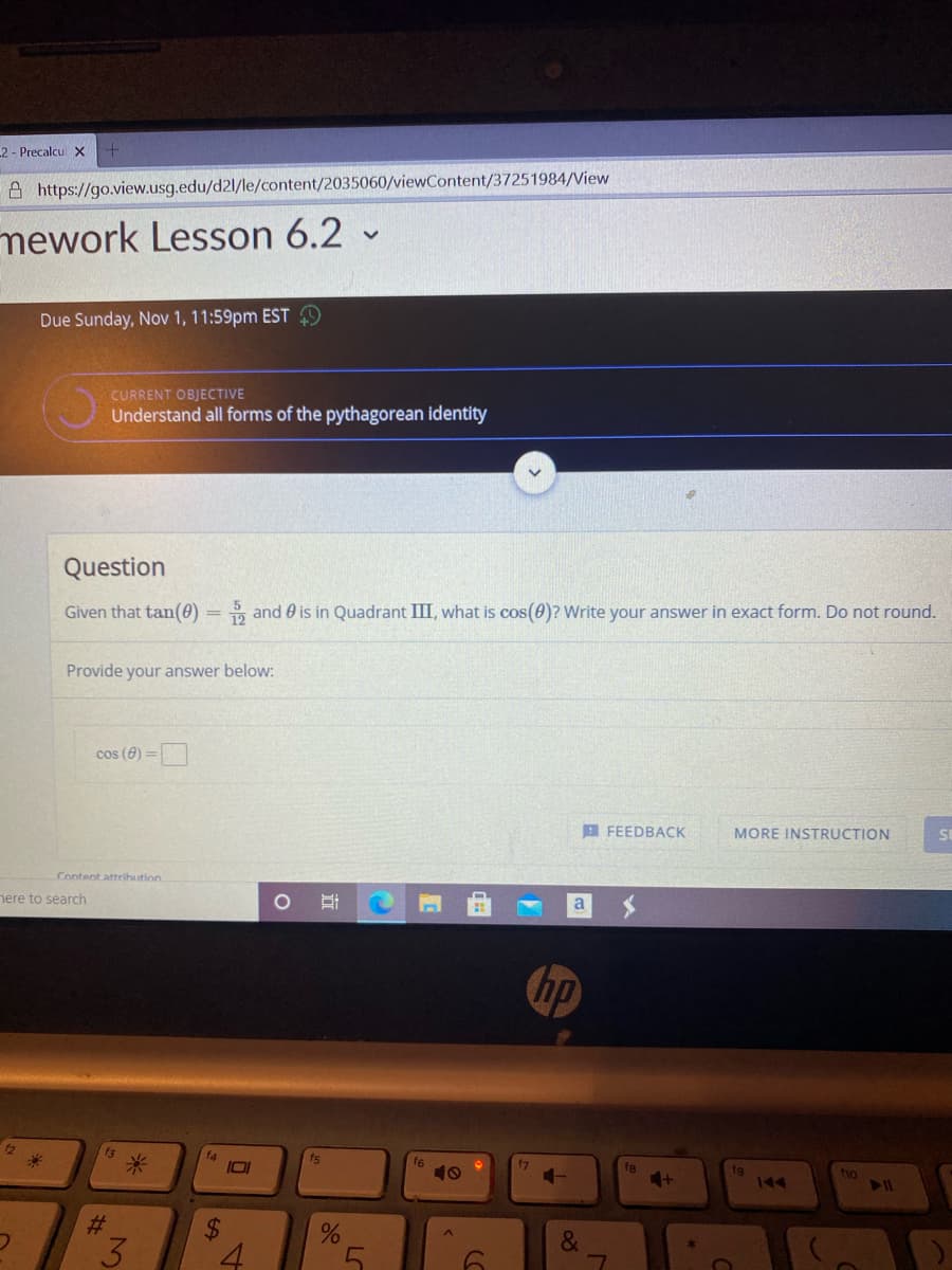 2 - Precalcu X
A https://go.view.usg.edu/d2l/le/content/2035060/viewContent/37251984/View
mework Lesson 6.2 -
Due Sunday, Nov 1, 11:59pm EST 9
CURRENT OBJECTIVE
Understand all forms of the pythagorean identity
Question
Given that tan(0) = and 0 is in Quadrant III, what is cos(0)? Write your answer in exact form. Do not round.
Provide your answer below:
cos (0) =
B FEEDBACK
MORE INSTRUCTION
Content attrihution
nere to search
a
hp
12
f4
fs
米
f6
10
fg
4-
fg
144
fho
%23
&.
4.
LO
立
%24
