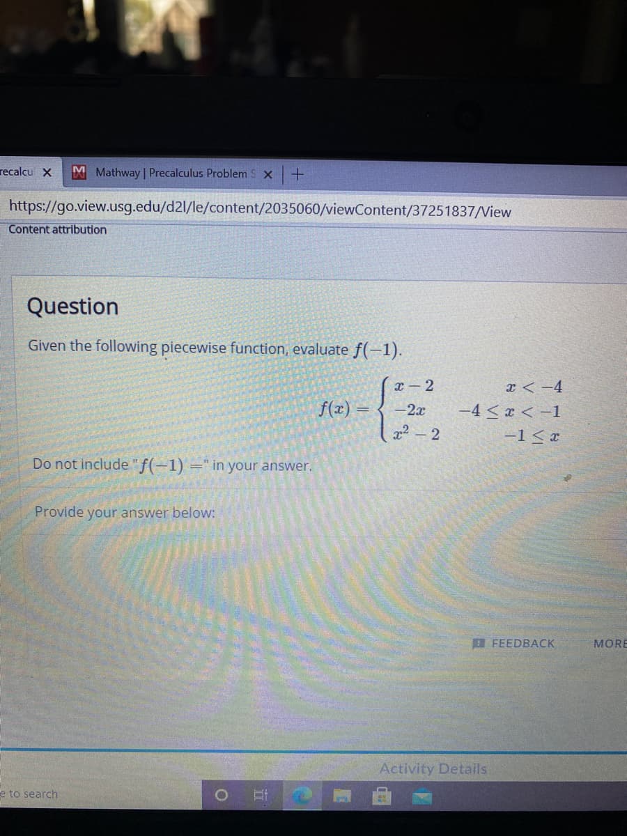 recalcu X
M Mathway | Precalculus Problem S x+
https://go.view.usg.edu/d2l/le/content/2035060/viewContent/37251837/View
Content attribution
Question
Given the following piecewise function, evaluate f(-1).
x - 2
x < -4
f(x)
-2x
-4 < x < -1
-1< x
Do not include "f(-1)
=" in your answer.
Provide your answer below:
FEEDBACK
MORE
Activity Details
e to search
