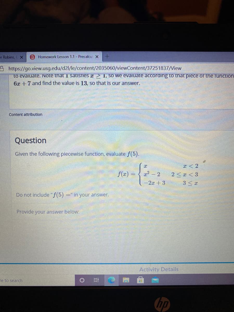 er Robins, X
B Homework Lesson 1.1 - Precalcul X
A https://go.view.usg.edu/d2l/le/content/2035060/viewContent/37251837/View
to evaiuate. Note that I satisies > 1, So we evaluate accoraing to tnat piece or the runction
6x +7 and find the value is 13, so that is our answer.
Content attribution
Question
Given the following piecewise function, evaluate f(5).
I < 2
f(x) = { x2 - 2
2 < x < 3
-2x +3
3 <x
Do not include "f(5)
=" in your answer.
Provide your answer below:
Activity Details
re to search
hp
近
