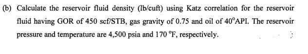 (b) Calculate the reservoir fluid density (lb/cuft) using Katz correlation for the reservoir
fluid having GOR of 450 scf/STB, gas gravity of 0.75 and oil of 40°API. The reservoir
pressure and temperature are 4,500 psia and 170 °F, respectively.