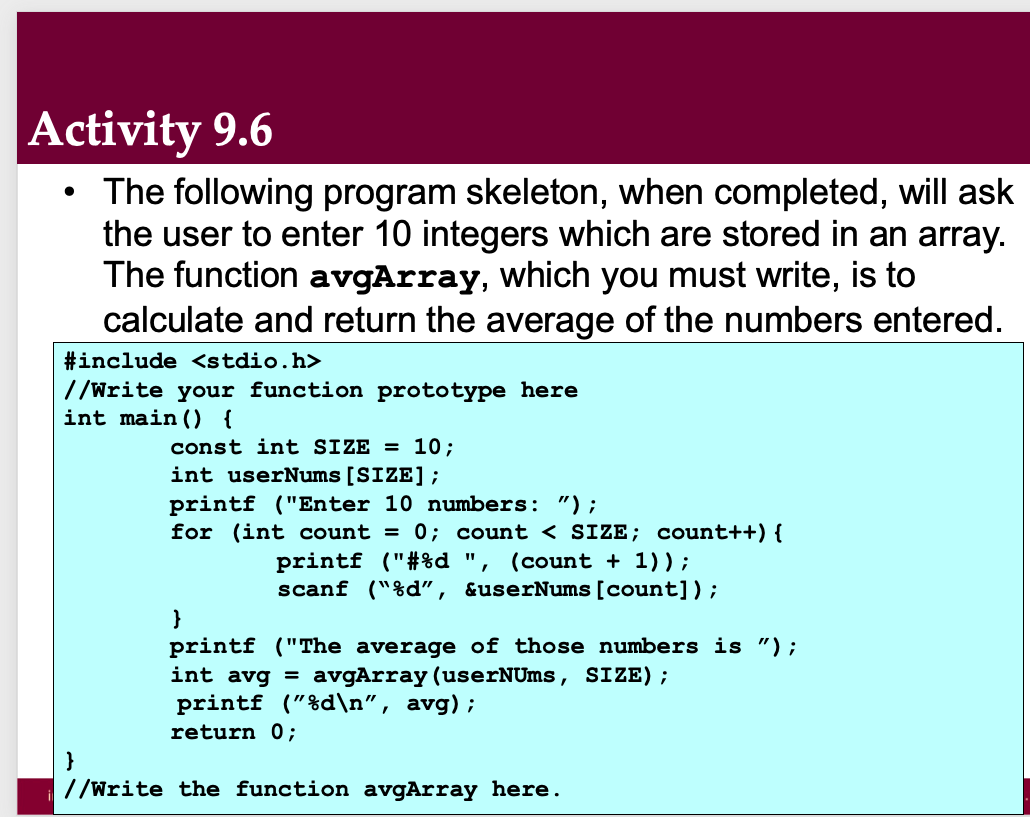 Activity 9.6
The following program skeleton, when completed, will ask
the user to enter 10 integers which are stored in an array.
The function avgArray, which you must write, is to
calculate and return the average of the numbers entered.
●
#include <stdio.h>
//Write your function prototype here
int main() {
}
const int SIZE = 10;
int userNums [SIZE];
printf ("Enter 10 numbers: ");
for (int count = 0; count < SIZE; count++) {
printf ("#%d ", (count + 1));
scanf("%d", &userNums [count]);
}
printf ("The average of those numbers is ") ;
int avg = avgArray (userNUms, SIZE) ;
printf ("%d\n", avg);
return 0;
//Write the function avgArray here.