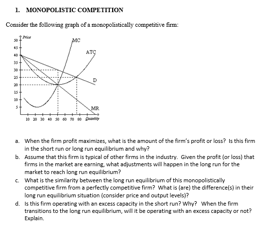 1. MONOPOLISTIC COMPETITION
Consider the following graph of a monopolistically competitive firm:
50
45
↑Price
40
35+
30
25
20
15
10
s+
MC
ATC
MR
10 20 30 40 50 60 70 80 Quantity
a. When the firm profit maximizes, what is the amount of the firm's profit or loss? Is this firm
in the short run or long run equilibrium and why?
b. Assume that this firm is typical of other firms in the industry. Given the profit (or loss) that
firms in the market are earning, what adjustments will happen in the long run for the
market to reach long run equilibrium?
c. What is the similarity between the long run equilibrium of this monopolistically
competitive firm from a perfectly competitive firm? What is (are) the difference(s) in their
long run equilibrium situation (consider price and output levels)?
d. Is this firm operating with an excess capacity in the short run? Why? When the firm
transitions to the long run equilibrium, will it be operating with an excess capacity or not?
Explain.