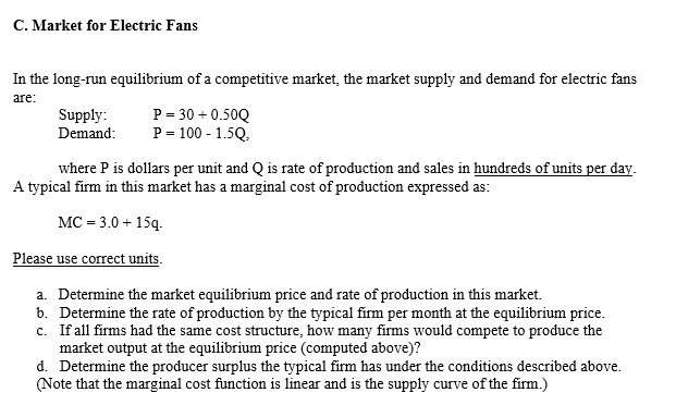 C. Market for Electric Fans
In the long-run equilibrium of a competitive market, the market supply and demand for electric fans
are:
Supply:
Demand:
P = 30 +0.50Q
P = 100 - 1.5Q.
where P is dollars per unit and Q is rate of production and sales in hundreds of units per day.
A typical firm in this market has a marginal cost of production expressed as:
MC = 3.0+ 15q.
Please use correct units.
a. Determine the market equilibrium price and rate of production in this market.
b. Determine the rate of production by the typical firm per month at the equilibrium price.
c. If all firms had the same cost structure, how many firms would compete to produce the
market output at the equilibrium price (computed above)?
d. Determine the producer surplus the typical firm has under the conditions described above.
(Note that the marginal cost function is linear and is the supply curve of the firm.)