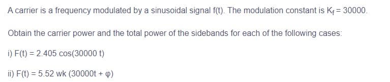 A carrier is a frequency modulated by a sinusoidal signal f(t). The modulation constant is K₁ = 30000.
Obtain the carrier power and the total power of the sidebands for each of the following cases:
i) F(t) = 2.405 cos(30000 t)
ii) F(t) = 5.52 wk (30000t + p)