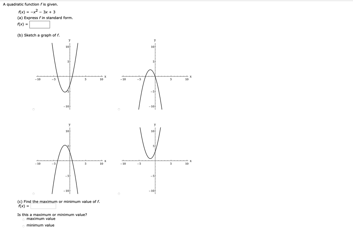 A quadratic function f is given.
f(x) =
--x2 -
- 3x + 3
(a) Express f in standard form.
f(x) =
(b) Sketch a graph of f.
y
y
10
10
5
5
- 10
10
-10
5
10
-10
- 10
y
y
10
10
-10
10
- 10
-5
5
10
-10
- 10
(c) Find the maximum or minimum value of f.
f(x) =
Is this a maximum or minimum value?
o maximum value
o minimum value
