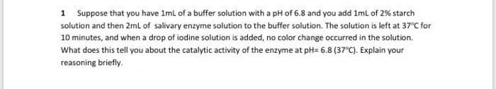 1 Suppose that you have 1mi of a buffer solution with a pH of 6.8 and you add Iml of 2% starch
solution and then 2ml of salivary enzyme solution to the buffer solution. The solution is left at 37°C for
10 minutes, and when a drop of iodine solution is added, no color change occurred in the solution.
What does this tell you about the catalytic activity of the enzyme at pH= 6.8 (37°C). Explain your
reasoning briefly.
