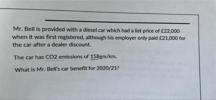 Mr. Bell is provided with a diesel car which had a list price of £22,000
when it was first registered, although his employer only paid £21,000 for
the car after a dealer discount.
The car has CO2 emissions of 158gm/km.
What is Mr. Bell's car benefit for 2020/21?
