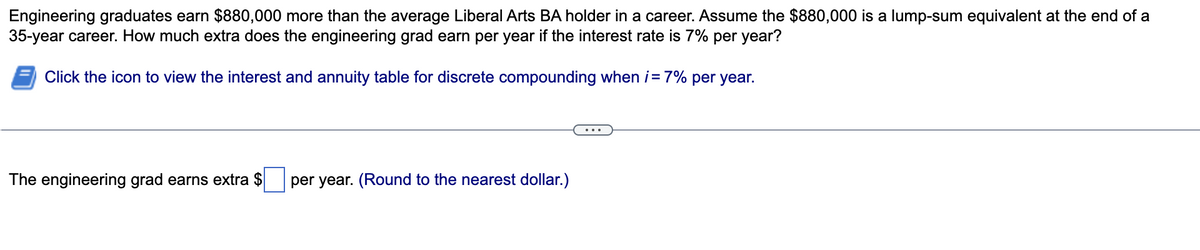 Engineering graduates earn $880,000 more than the average Liberal Arts BA holder in a career. Assume the $880,000 is a lump-sum equivalent at the end of a
35-year career. How much extra does the engineering grad earn per year if the interest rate is 7% per year?
Click the icon to view the interest and annuity table for discrete compounding when i= 7% per year.
The engineering grad earns extra $
per year. (Round to the nearest dollar.)
