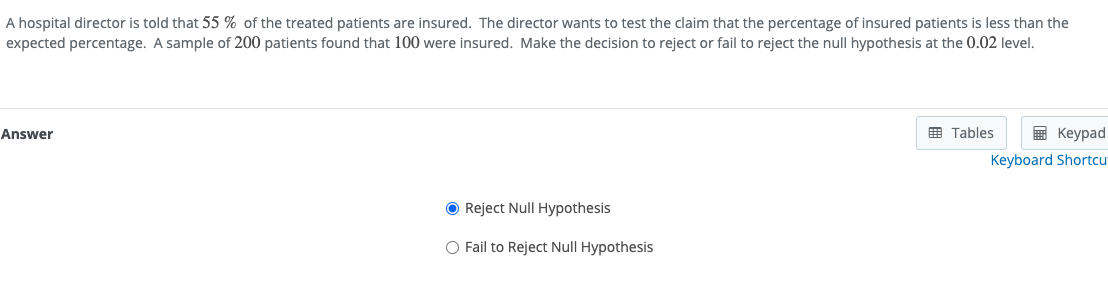 A hospital director is told that 55 % of the treated patients are insured. The director wants to test the claim that the percentage of insured patients is less than the
expected percentage. A sample of 200 patients found that 100 were insured. Make the decision to reject or fail to reject the null hypothesis at the 0.02 level.
E Tables
E Keypad
Answer
Keyboard Shortcu
O Reject Null Hypothesis
O Fail to Reject Null Hypothesis
