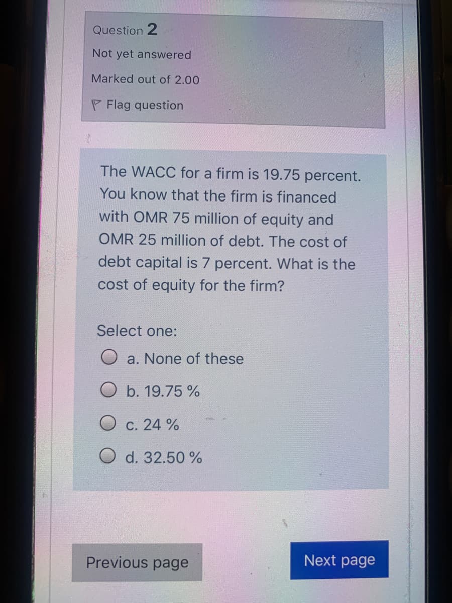 Question 2
Not yet answered
Marked out of 2.00
P Flag question
The WACC for a firm is 19.75 percent.
You know that the firm is financed
with OMR 75 million of equity and
OMR 25 million of debt. The cost of
debt capital is 7 percent. What is the
cost of equity for the firm?
Select one:
O a. None of these
O b. 19.75 %
O c. 24 %
O d. 32.50 %
Previous page
Next page
