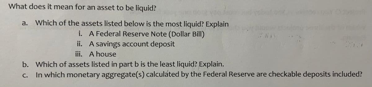 What does it mean for an asset to be liquid?
a. Which of the assets listed below is the most liquid? Explain
i. A Federal Reserve Note (Dollar Bill)
ii. A savings account deposit
iii. A house
b. Which of assets listed in part b is the least liquid? Explain.
In which monetary aggregate(s) calculated by the Federal Reserve are checkable deposits included?
C.
