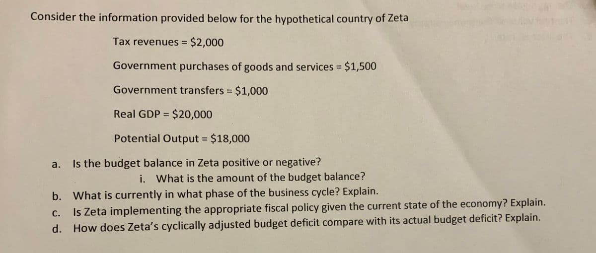 Consider the information provided below for the hypothetical country of Zeta
Tax revenues = $2,000
Government purchases of goods and services = $1,500
%3D
Government transfers = $1,000
Real GDP = $20,000
%3D
Potential Output $18,000
%3D
a. Is the budget balance in Zeta positive or negative?
i. What is the amount of the budget balance?
b. What is currently in what phase of the business cycle? Explain.
Is Zeta implementing the appropriate fiscal policy given the current state of the economy? Explain.
d. How does Zeta's cyclically adjusted budget deficit compare with its actual budget deficit? Explain.
С.
