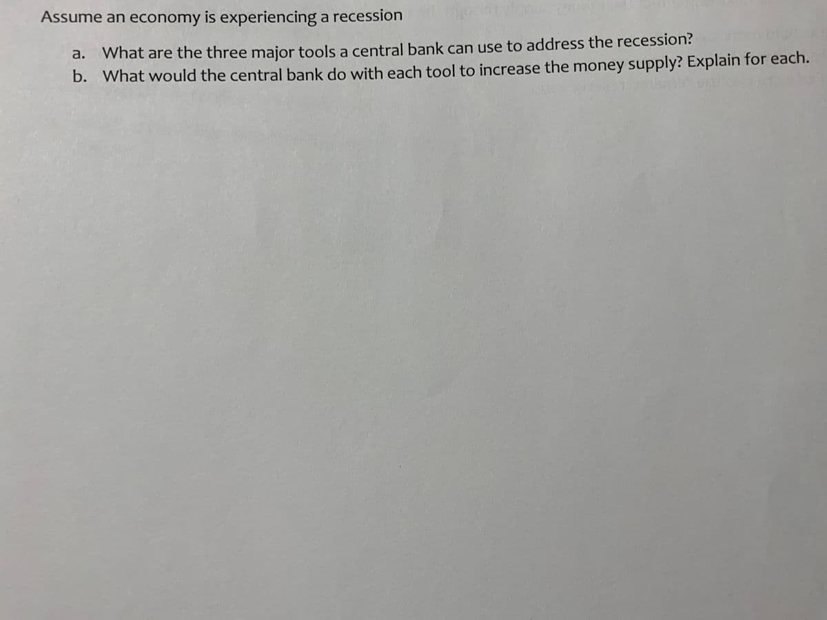 Assume an economy is experiencing a recession
What are the three major tools a central bank can use to address the recession?
b. What would the central bank do with each tool to increase the money supply? Explain for each.
a.
