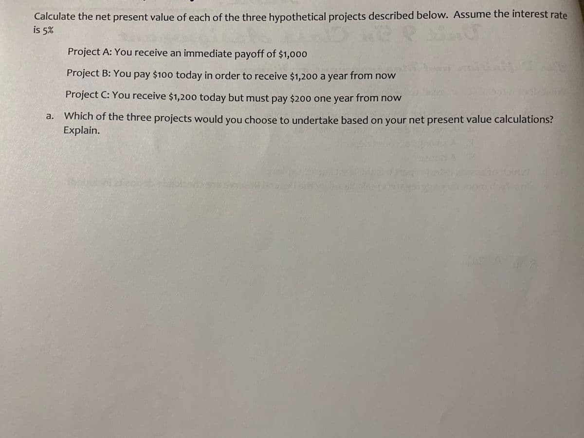 Calculate the net present value of each of the three hypothetical projects described below. Assume the interest rate
is 5%
Project A: You receive an immediate payoff of $1,000
Project B: You pay $100 today in order to receive $1,200 a year from now
Project C: You receive $1,200 today but must pay $20o one year from now
a. Which of the three projects would you choose to undertake based on your net present value calculations?
Explain.
