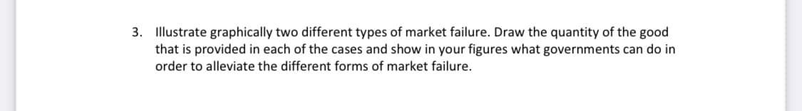 3. Illustrate graphically two different types of market failure. Draw the quantity of the good
that is provided in each of the cases and show in your figures what governments can do in
order to alleviate the different forms of market failure.