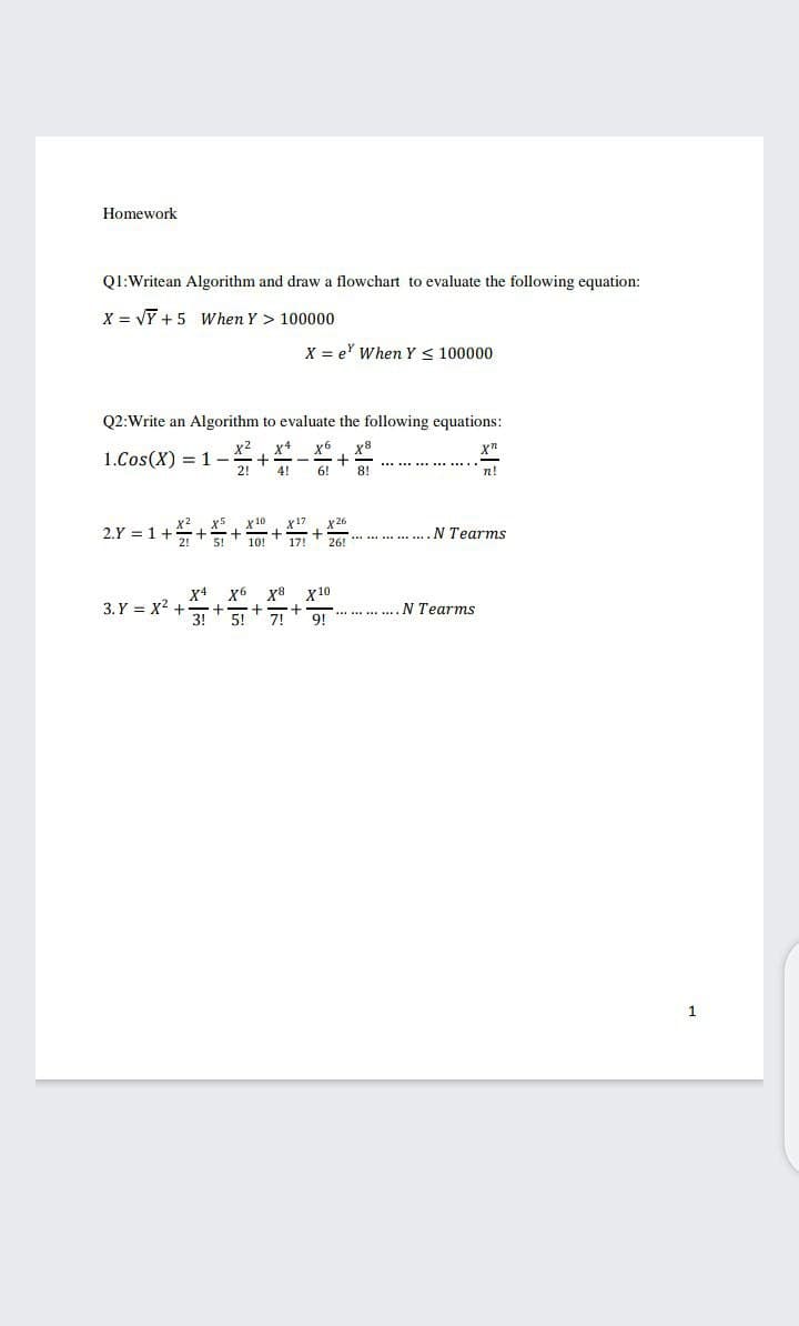 Homework
Q1:Writean Algorithm and draw a flowchart to evaluate the following equation:
X = VỸ + 5 When Y > 100000
X = e' When Y < 100000
Q2:Write an Algorithm to evaluate the following equations:
x 2
1.Cos(X) = 1-
x4
x6
4!
6!
n!
х 10
x17
x 26
2.Y = 1+
17!
261 *** *.. ..........N Tearms
X4
3. Y = x2 .
x6 x8
x 10
N Tearms
31 + 5+7
9!
1
