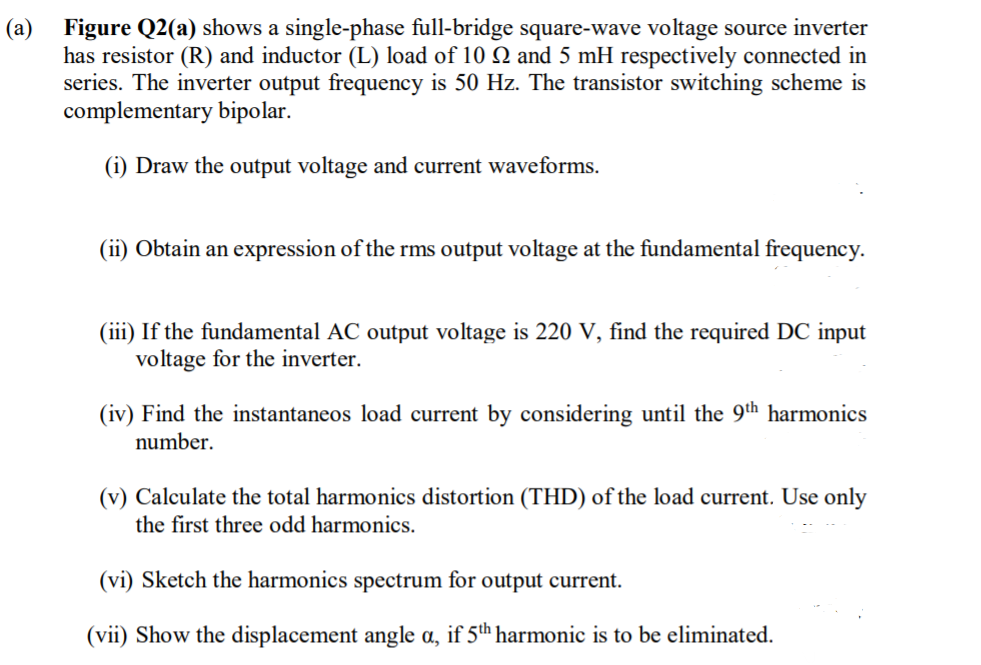 (a)
Figure Q2(a) shows a single-phase full-bridge square-wave voltage source inverter
has resistor (R) and inductor (L) load of 10 Q and 5 mH respectively connected in
series. The inverter output frequency is 50 Hz. The transistor switching scheme is
complementary bipolar.
(i) Draw the output voltage and current waveforms.
(ii) Obtain an expression of the rms output voltage at the fundamental frequency.
(iii) If the fundamental AC output voltage is 220 V, find the required DC input
voltage for the inverter.
(iv) Find the instantaneos load current by considering until the 9th harmonics
number.
(v) Calculate the total harmonics distortion (THD) of the load current. Use only
the first three odd harmonics.
(vi) Sketch the harmonics spectrum for output current.
(vii) Show the displacement angle a, if 5th harmonic is to be eliminated.
