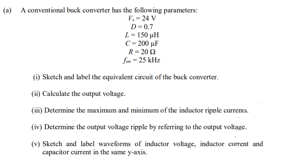 (a)
A conventional buck converter has the following parameters:
Vs = 24 V
D= 0.7
L = 150 µH
C= 200 µF
R = 20 Q
fsw = 25 kHz
(i) Sketch and label the equivalent circuit of the buck converter.
(ii) Calculate the output voltage.
(iii) Determine the maximum and minimum of the inductor ripple currents.
(iv) Determine the output voltage ripple by referring to the output voltage.
(v) Sketch and label waveforms of inductor voltage, inductor current and
capacitor current in the same y-axis.
