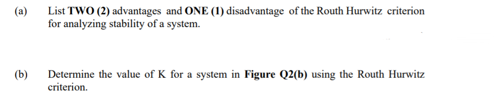 List TWO (2) advantages and ONE (1) disadvantage of the Routh Hurwitz criterion
for analyzing stability of a system.
(a)
(b)
Determine the value of K for a system in Figure Q2(b) using the Routh Hurwitz
criterion.
