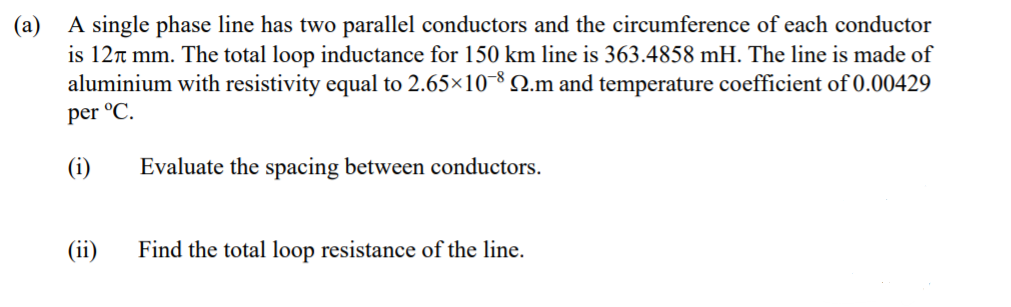 (a)
A single phase line has two parallel conductors and the circumference of each conductor
is 12n mm. The total loop inductance for 150 km line is 363.4858 mH. The line is made of
aluminium with resistivity equal to 2.65×10-8 2.m and temperature coefficient of 0.00429
per °C.
(i)
Evaluate the spacing between conductors.
(ii)
Find the total loop resistance of the line.
