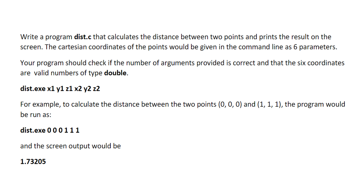 Write a program dist.c that calculates the distance between two points and prints the result on the
screen. The cartesian coordinates of the points would be given in the command line as 6 parameters.
Your program should check if the number of arguments provided is correct and that the six coordinates
are valid numbers of type double.
dist.exe x1 y1 z1 x2 y2 z2
For example, to calculate the distance between the two points (0, 0, 0) and (1, 1, 1), the program would
be run as:
dist.exe 00 0111
and the screen output would be
1.73205
