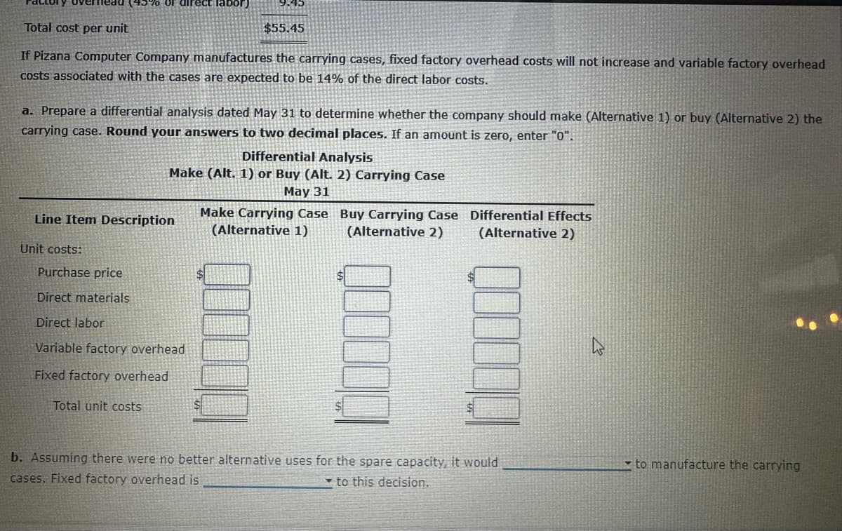 5% of direct labor)
Total cost per unit
$55.45
If Pizana Computer Company manufactures the carrying cases, fixed factory overhead costs will not increase and variable factory overhead
costs associated with the cases are expected to be 14% of the direct labor costs.
a. Prepare a differential analysis dated May 31 to determine whether the company should make (Alternative 1) or buy (Alternative 2) the
carrying case. Round your answers to two decimal places. If an amount is zero, enter "0".
Unit costs:
Differential Analysis
Make (Alt. 1) or Buy (Alt. 2) Carrying Case
May 31
Line Item Description
Purchase price
Direct materials
Direct labor
Variable factory overhead
Fixed factory overhead
Total unit costs
Make Carrying Case
(Alternative 1)
$
Buy Carrying Case Differential Effects
(Alternative 2) (Alternative 2)
00
b. Assuming there were no better alternative uses for the spare capacity, it would
cases. Fixed factory overhead is
to this decision.
to manufacture the carrying