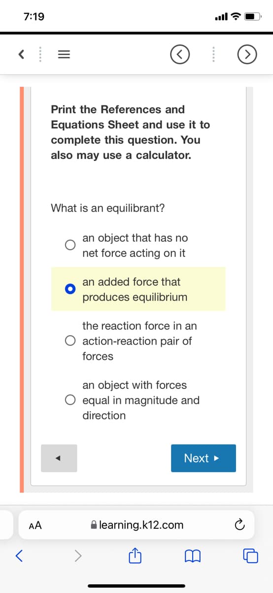 7:19
Print the References and
Equations Sheet and use it to
complete this question. You
also may use a calculator.
What is an equilibrant?
an object that has no
net force acting on it
an added force that
produces equilibrium
the reaction force in an
O action-reaction pair of
forces
an object with forces
O equal in magnitude and
direction
Next >
AA
A learning.k12.com
