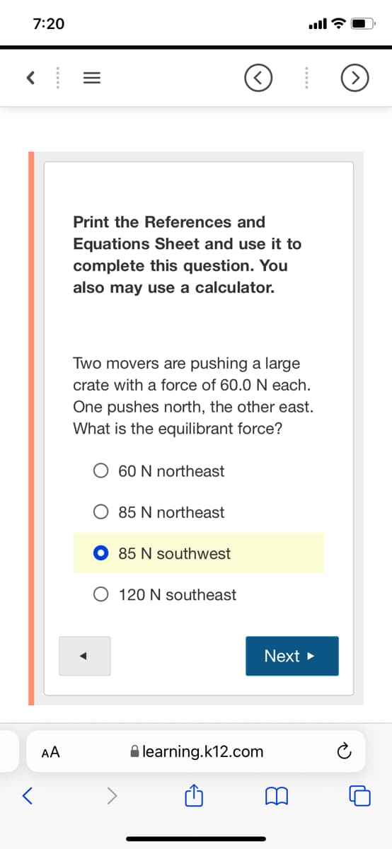 7:20
ull ?
Print the References and
Equations Sheet and use it to
complete this question. You
also may use a calculator.
Two movers are pushing a large
crate with a force of 60.0 N each.
One pushes north, the other east.
What is the equilibrant force?
60 N northeast
O 85 N northeast
85 N southwest
O 120 N southeast
Next >
AA
A learning.k12.com
II
