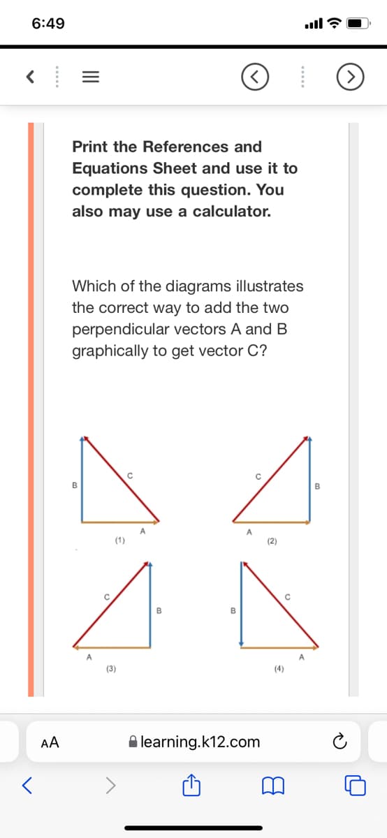 6:49
Print the References and
Equations Sheet and use it to
complete this question. You
also may use a calculator.
Which of the diagrams illustrates
the correct way to add the two
perpendicular vectors A and B
graphically to get vector C?
в
B
A
A
(1)
(2)
B
B
A
A
(3)
(4)
AA
A learning.k12.com
