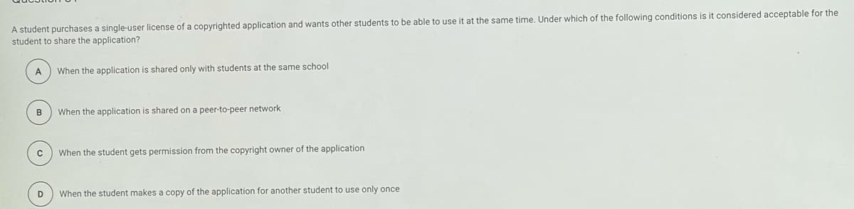 A student purchases a single-user license of a copyrighted application and wants other students to be able to use it at the same time. Under which of the following conditions is it considered acceptable for the
student to share the application?
A
When the application is shared only with students at the same school
When the application is shared on a peer-to-peer network
с
When the student gets permission from the copyright owner of the application
D
When the student makes a copy of the application for another student to use only once
