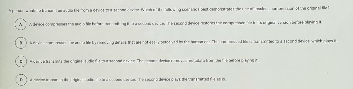 A person wants to transmit an audio file from a device to a second device. Which of the following scenarios best demonstrates the use of lossless compression of the original file?
A
A device compresses the audio file before transmitting it to a second device. The second device restores the compressed file to its original version before playing it.
A device compresses the audio file by removing details that are not easily perceived by the human ear. The compressed file is transmitted to a second device, which plays it.
A device transmits the original audio file to a second device. The second device removes metadata from the file before playing it.
D
A device transmits the original audio file to a second device. The second device plays the transmitted file as is.
