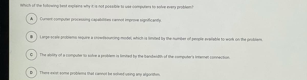 Which of the following best explains why it is not possible to use computers to solve every problem?
A
Current computer processing capabilities cannot improve significantly.
B
Large-scale problems require a crowdsourcing model, which is limited by the number of people available to work on the problem.
C
The ability of a computer to solve a problem is limited by the bandwidth of the computer's Internet connection.
There exist some problems that cannot be solved using any algorithm.
