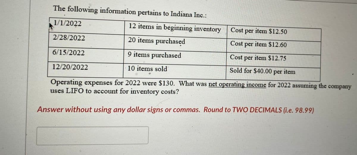 The following information pertains to Indiana Inc.:
12 items in beginning inventory
20 items purchased
9 items purchased
·10 items sold
1/1/2022
2/28/2022
6/15/2022
12/20/2022
Cost per item $12.50
Cost per item $12.60
Cost
per
item $12.75
Sold for $40.00 per item
Operating expenses for 2022 were $130. What was net operating income for 2022 assuming the company
uses LIFO to account for inventory costs?
Answer without using any dollar signs or commas. Round to TWO DECIMALS (i.e. 98.99)