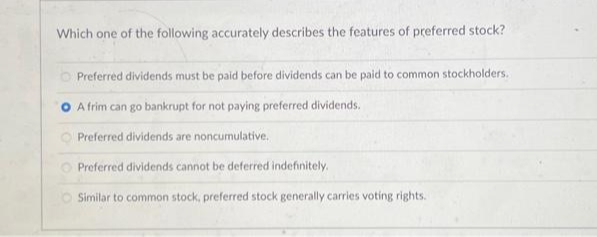 Which one of the following accurately describes the features of preferred stock?
Preferred dividends must be paid before dividends can be paid to common stockholders.
A frim can go bankrupt for not paying preferred dividends.
Preferred dividends are noncumulative.
Preferred
dividends cannot be deferred indefinitely.
Similar to common stock, preferred stock generally carries voting rights.