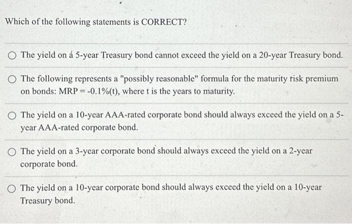 Which of the following statements is CORRECT?
O The yield on á 5-year Treasury bond cannot exceed the yield on a 20-year Treasury bond.
O The following represents a "possibly reasonable" formula for the maturity risk premium
on bonds: MRP = -0.1% (t), where t is the years to maturity.
O The yield on a 10-year AAA-rated corporate bond should always exceed the yield on a 5-
year AAA-rated corporate bond.
O The yield on a 3-year corporate bond should always exceed the yield on a 2-year
corporate bond.
O The yield on a 10-year corporate bond should always exceed the yield on a 10-year
Treasury bond.