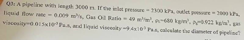 Q3: A pipeline with length 3000 m. If the inlet pressure = 2300 kPa, outlet pressure = 2000 kPa,
liquid flow rate = 0.009 m³/s, Gas Oil Ratio = 49 m³/m³, p1-680 kg/m³, pg-0.922 kg/m³, gas
viscosity=0.015x103 Pa.s, and liquid viscosity -9.4x103 Pa.s, calculate the diameter of pipeline?