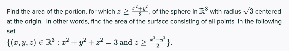 Find the area of the portion, for which z >
of the sphere in R° with radius v3 centered
2
at the origin. In other words, find the area of the surface consisting of all points in the following
set
{(x, y, z) E R³ : x² + y² + z² = 3 and z > "y}.
x+y'
2
