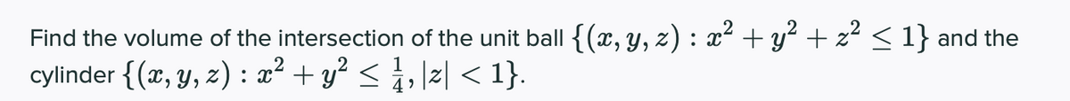 Find the volume of the intersection of the unit ball {(x, y, z) : x² + y? + z < 1} and the
cylinder {(x, y, z) : x² + y² < i, \z[ < 1}.

