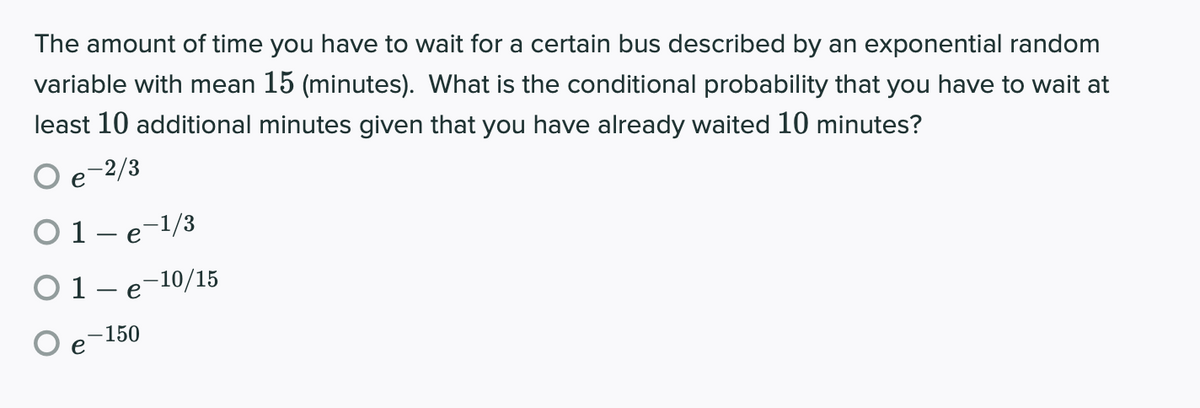 The amount of time you have to wait for a certain bus described by an exponential random
variable with mean 15 (minutes). What is the conditional probability that you have to wait at
least 10 additional minutes given that you have already waited 10 minutes?
e
-2/3
O1-e-1/3
O1-e-10/15
-150
e
