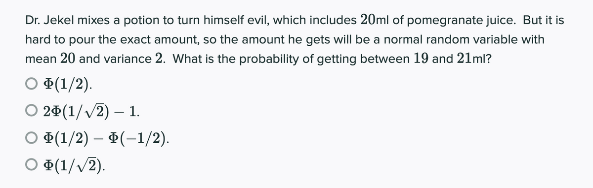 Dr. Jekel mixes a potion to turn himself evil, which includes 20ml of pomegranate juice. But it is
hard to pour the exact amount, so the amount he gets willI be a normal random variable with
mean 20 and variance 2. What is the probability of getting between 19 and 21ml?
O ¤(1/2).
О 2Ф(1//2) — 1.
О Ф(1/2) — Ф(-1/2).
O ¤(1/v/2).
