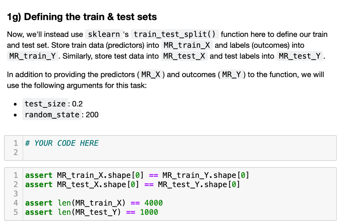 1g) Defining the train & test sets
Now, we'll instead use sklearn 's train_test_split() function here to define our train
and test set. Store train data (predictors) into MR_train_X and labels (outcomes) into
MR_train_Y. Similarly, store test data into MR_test_X and test labels into MR_test_Y .
In addition to providing the predictors ( MR_X ) and outcomes ( MR_Y ) to the function, we will
use the following arguments for this task:
test_size : 0.2
random_state : 200
1 # YOUR CODE HERE
MR_train_Y.shape [0]
MR_test_Y.shape [0]
1 assert MR_train_X.shape [0]
2 assert MR_test_X. shape [0]
3
4 assert len (MR_train_X)
5 assert len(MR_test_Y)
4000
1000
