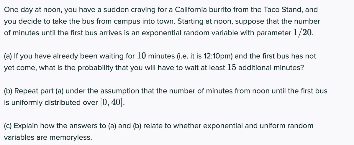 One day at noon, you have a sudden craving for a California burrito from the Taco Stand, and
you decide to take the bus from campus into town. Starting at noon, suppose that the number
of minutes until the first bus arrives is an exponential random variable with parameter 1/20.
(a) If you have already been waiting for 10 minutes (i.e. it is 12:10pm) and the first bus has not
yet come, what is the probability that you will have to wait at least 15 additional minutes?
(b) Repeat part (a) under the assumption that the number of minutes from noon until the first bus
is uniformly distributed over [0, 40].
(c) Explain how the answers to (a) and (b) relate to whether exponential and uniform random
variables are memoryless.
