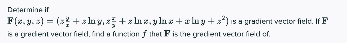 Determine if
F(x, y, z) = (z + z In y, z + z In æ, y ln x + x ln y + z²) is a gradient vector field. If F
is a gradient vector field, find a function f that F is the gradient vector field of.
