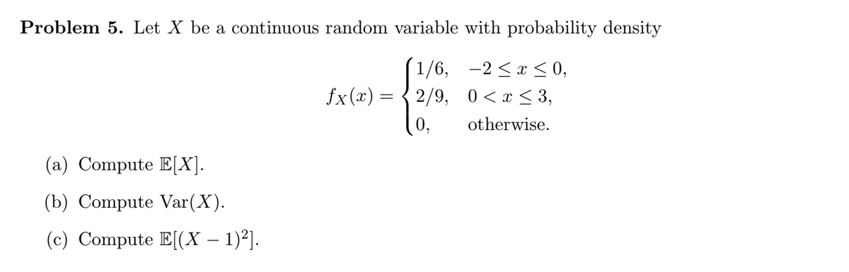 Problem 5. Let X be a continuous random variable with probability density
1/6, -2 <x < 0,
fx (x) =
2/9, 0<x < 3,
otherwise.
(a) Compute E[X].
(b) Compute Var(X).
(c) Compute E[(X – 1)²].
