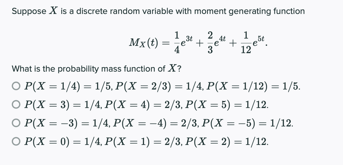 Suppose X is a discrete random variable with moment generating function
1
2
+
1
3t
4t
Mx(t)
e°
+
e
4
3
12
What is the probability mass function of X?
О Р(X — 1/4) 3 1/5, P(X — 2/3) — 1/4, Р(X — 1/12) — 1/5.
О Р(X — 3) — 1/4, Р(X — 4) — 2/3, Р(X — 5) %3D 1/12.
%3|
О Р (X — —3) %3D 1/4, Р(X — —-4) 3 2/3, Р(X%3D —5) — 1/12.
O P(X = 0) = 1/4, P(X = 1) = 2/3, P(X = 2) = 1/12.
