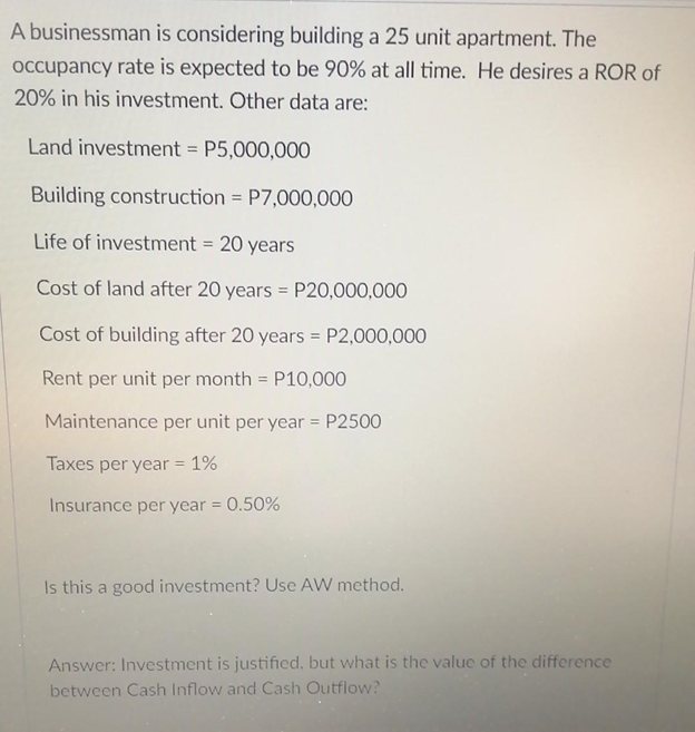 A businessman is considering building a 25 unit apartment. The
Occupancy rate is expected to be 90% at all time. He desires a ROR of
20% in his investment. Other data are:
Land investment = P5,000,000
Building construction = P7,000,000
Life of investment = 20 years
%3!
Cost of land after 20 years = P20,000,000
Cost of building after 20 years = P2,000,000
Rent per unit per month = P10,000
Maintenance per unit per year = P2500
Taxes per year = 1%
Insurance per year = 0.50%
%3D
Is this a good investment? Use AW method.
Answer: Investment is justified, but what is the value of the difference
between Cash Inflow and Cash Outflow?

